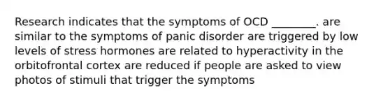 Research indicates that the symptoms of OCD ________. are similar to the symptoms of panic disorder are triggered by low levels of stress hormones are related to hyperactivity in the orbitofrontal cortex are reduced if people are asked to view photos of stimuli that trigger the symptoms