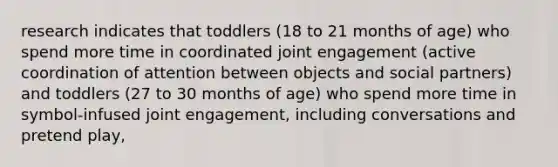 research indicates that toddlers (18 to 21 months of age) who spend more time in coordinated joint engagement (active coordination of attention between objects and social partners) and toddlers (27 to 30 months of age) who spend more time in symbol-infused joint engagement, including conversations and pretend play,