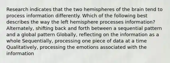 Research indicates that the two hemispheres of the brain tend to process information differently. Which of the following best describes the way the left hemisphere processes information? Alternately, shifting back and forth between a sequential pattern and a global pattern Globally, reflecting on the information as a whole Sequentially, processing one piece of data at a time Qualitatively, processing the emotions associated with the information