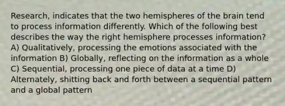 Research, indicates that the two hemispheres of the brain tend to process information differently. Which of the following best describes the way the right hemisphere processes information? A) Qualitatively, processing the emotions associated with the information B) Globally, reflecting on the information as a whole C) Sequential, processing one piece of data at a time D) Alternately, shitting back and forth between a sequential pattern and a global pattern