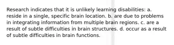 Research indicates that it is unlikely learning disabilities: a. reside in a single, specific brain location. b. are due to problems in integrating information from multiple brain regions. c. are a result of subtle difficulties in brain structures. d. occur as a result of subtle difficulties in brain functions.