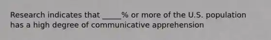 Research indicates that _____% or more of the U.S. population has a high degree of communicative apprehension