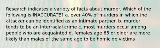 Research indicates a variety of facts about murder. Which of the following is INACCURATE? a. over 40% of murders in which the attacker can be identified as an intimate partner. b. murder tends to be an interracial crime c. most murders occur among people who are acquainted d. females age 65 or older are more likely than males of the same age to be homicide victims