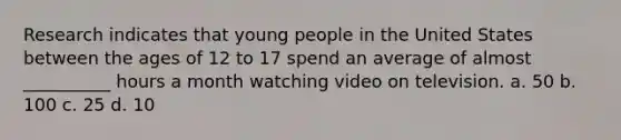 Research indicates that young people in the United States between the ages of 12 to 17 spend an average of almost __________ hours a month watching video on television. a. 50 b. 100 c. 25 d. 10