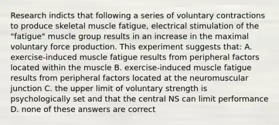 Research indicts that following a series of voluntary contractions to produce skeletal muscle fatigue, electrical stimulation of the "fatigue" muscle group results in an increase in the maximal voluntary force production. This experiment suggests that: A. exercise-induced muscle fatigue results from peripheral factors located within the muscle B. exercise-induced muscle fatigue results from peripheral factors located at the neuromuscular junction C. the upper limit of voluntary strength is psychologically set and that the central NS can limit performance D. none of these answers are correct