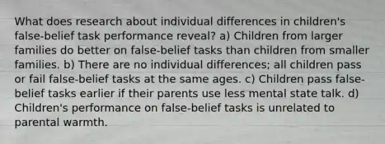 What does research about individual differences in children's false-belief task performance reveal? a) Children from larger families do better on false-belief tasks than children from smaller families. b) There are no individual differences; all children pass or fail false-belief tasks at the same ages. c) Children pass false-belief tasks earlier if their parents use less mental state talk. d) Children's performance on false-belief tasks is unrelated to parental warmth.