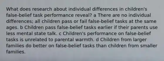 What does research about individual differences in children's false-belief task performance reveal? a There are no individual differences; all children pass or fail false-belief tasks at the same ages. b Children pass false-belief tasks earlier if their parents use less mental state talk. c Children's performance on false-belief tasks is unrelated to parental warmth. d Children from larger families do better on false-belief tasks than children from smaller families.