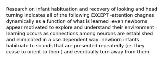 Research on infant habituation and recovery of looking and head turning indicates all of the following EXCEPT -attention chagnes dynamically as a function of what is learned -even newborns appear motivated to explore and understand their environment -learning occurs as connections among neurons are established and eliminated in a use-dependent way -newborn infants habituate to sounds that are presented repeatedly (ie. they cease to orient to them) and eventually turn away from them