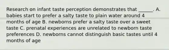 Research on infant taste perception demonstrates that ______. A. babies start to prefer a salty taste to plain water around 4 months of age B. newborns prefer a salty taste over a sweet taste C. prenatal experiences are unrelated to newborn taste preferences D. newborns cannot distinguish basic tastes until 4 months of age