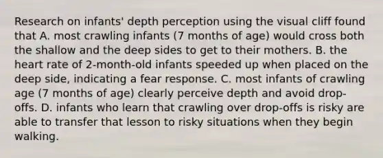 Research on infants' depth perception using the visual cliff found that A. most crawling infants (7 months of age) would cross both the shallow and the deep sides to get to their mothers. B. the heart rate of 2-month-old infants speeded up when placed on the deep side, indicating a fear response. C. most infants of crawling age (7 months of age) clearly perceive depth and avoid drop-offs. D. infants who learn that crawling over drop-offs is risky are able to transfer that lesson to risky situations when they begin walking.