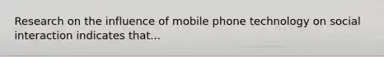 Research on the influence of mobile phone technology on social interaction indicates that...