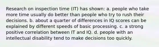 Research on inspection time (IT) has shown: a. people who take more time usually do better than people who try to rush their decisions. b. about a quarter of differences in IQ scores can be explained by different speeds of basic processing. c. a strong positive correlation between IT and IQ. d. people with an intellectual disability tend to make decisions too quickly.