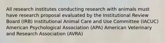 All research institutes conducting research with animals must have research proposal evaluated by the Institutional Review Board (IRB) Institutional Animal Care and Use Committee (IACUC) American Psychological Association (APA) American Veterinary and Research Association (AVRA)