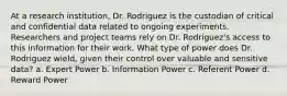 At a research institution, Dr. Rodriguez is the custodian of critical and confidential data related to ongoing experiments. Researchers and project teams rely on Dr. Rodriguez's access to this information for their work. What type of power does Dr. Rodriguez wield, given their control over valuable and sensitive data? a. Expert Power b. Information Power c. Referent Power d. Reward Power