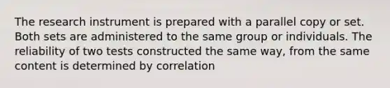 The research instrument is prepared with a parallel copy or set. Both sets are administered to the same group or individuals. The reliability of two tests constructed the same way, from the same content is determined by correlation