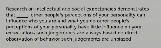 Research on intellectual and social expectancies demonstrates that _____. other people's perceptions of your personality can influence who you are and what you do other people's perceptions of your personality have little influence on your expectations such judgements are always based on direct observation of behavior such judgements are unbiased