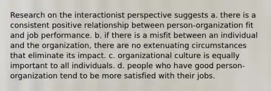 Research on the interactionist perspective suggests a. there is a consistent positive relationship between person-organization fit and job performance. b. if there is a misfit between an individual and the organization, there are no extenuating circumstances that eliminate its impact. c. organizational culture is equally important to all individuals. d. people who have good person-organization tend to be more satisfied with their jobs.