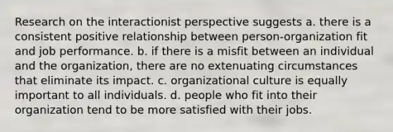 Research on the interactionist perspective suggests a. there is a consistent positive relationship between person-organization fit and job performance. b. if there is a misfit between an individual and the organization, there are no extenuating circumstances that eliminate its impact. c. organizational culture is equally important to all individuals. d. people who fit into their organization tend to be more satisfied with their jobs.