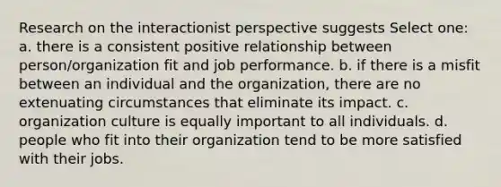 Research on the interactionist perspective suggests Select one: a. there is a consistent positive relationship between person/organization fit and job performance. b. if there is a misfit between an individual and the organization, there are no extenuating circumstances that eliminate its impact. c. organization culture is equally important to all individuals. d. people who fit into their organization tend to be more satisfied with their jobs.