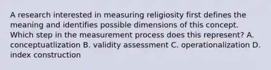 A research interested in measuring religiosity first defines the meaning and identifies possible dimensions of this concept. Which step in the measurement process does this represent? A. conceptuatlization B. validity assessment C. operationalization D. index construction