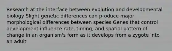 Research at the interface between evolution and developmental biology Slight genetic differences can produce major morphological differences between species Genes that control development influence rate, timing, and spatial pattern of change in an organism's form as it develops from a zygote into an adult