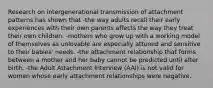 Research on intergenerational transmission of attachment patterns has shown that -the way adults recall their early experiences with their own parents affects the way they treat their own children. -mothers who grow up with a working model of themselves as unlovable are especially attuned and sensitive to their babies' needs. -the attachment relationship that forms between a mother and her baby cannot be predicted until after birth. -the Adult Attachment Interview (AAI) is not valid for women whose early attachment relationships were negative.