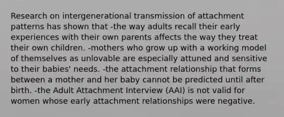 Research on intergenerational transmission of attachment patterns has shown that -the way adults recall their early experiences with their own parents affects the way they treat their own children. -mothers who grow up with a working model of themselves as unlovable are especially attuned and sensitive to their babies' needs. -the attachment relationship that forms between a mother and her baby cannot be predicted until after birth. -the Adult Attachment Interview (AAI) is not valid for women whose early attachment relationships were negative.