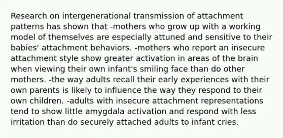 Research on intergenerational transmission of attachment patterns has shown that -mothers who grow up with a working model of themselves are especially attuned and sensitive to their babies' attachment behaviors. -mothers who report an insecure attachment style show greater activation in areas of the brain when viewing their own infant's smiling face than do other mothers. -the way adults recall their early experiences with their own parents is likely to influence the way they respond to their own children. -adults with insecure attachment representations tend to show little amygdala activation and respond with less irritation than do securely attached adults to infant cries.