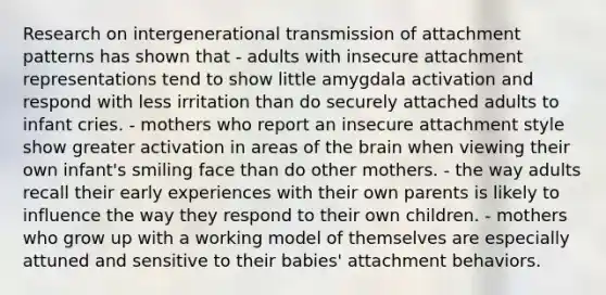 Research on intergenerational transmission of attachment patterns has shown that - adults with insecure attachment representations tend to show little amygdala activation and respond with less irritation than do securely attached adults to infant cries. - mothers who report an insecure attachment style show greater activation in areas of the brain when viewing their own infant's smiling face than do other mothers. - the way adults recall their early experiences with their own parents is likely to influence the way they respond to their own children. - mothers who grow up with a working model of themselves are especially attuned and sensitive to their babies' attachment behaviors.