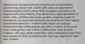 Research on intergenerational transmission of attachment patterns has shown that -adults with insecure attachment representations tend to show little amygdala activation and respond with less irritation than do securely attached adults to infant cries. -mothers who grow up with a working model of themselves are especially attuned and sensitive to their babies' attachment behaviors. -mothers who report an insecure attachment style show greater activation in areas of the brain when viewing their own infant's smiling face than do other mothers. -the way adults recall their early experiences with their own parents is likely to influence the way they respond to their own children