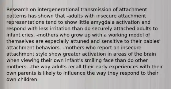 Research on intergenerational transmission of attachment patterns has shown that -adults with insecure attachment representations tend to show little amygdala activation and respond with less irritation than do securely attached adults to infant cries. -mothers who grow up with a working model of themselves are especially attuned and sensitive to their babies' attachment behaviors. -mothers who report an insecure attachment style show greater activation in areas of the brain when viewing their own infant's smiling face than do other mothers. -the way adults recall their early experiences with their own parents is likely to influence the way they respond to their own children