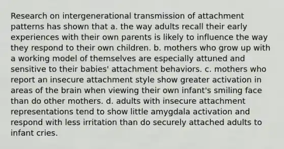 Research on intergenerational transmission of attachment patterns has shown that a. the way adults recall their early experiences with their own parents is likely to influence the way they respond to their own children. b. mothers who grow up with a working model of themselves are especially attuned and sensitive to their babies' attachment behaviors. c. mothers who report an insecure attachment style show greater activation in areas of the brain when viewing their own infant's smiling face than do other mothers. d. adults with insecure attachment representations tend to show little amygdala activation and respond with less irritation than do securely attached adults to infant cries.