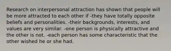 Research on interpersonal attraction has shown that people will be more attracted to each other if -they have totally opposite beliefs and personalities. -their backgrounds, interests, and values are very similar. -one person is physically attractive and the other is not. -each person has some characteristic that the other wished he or she had.