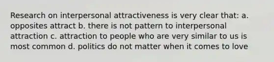 Research on interpersonal attractiveness is very clear that: a. opposites attract b. there is not pattern to interpersonal attraction c. attraction to people who are very similar to us is most common d. politics do not matter when it comes to love