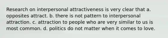 Research on interpersonal attractiveness is very clear that a. opposites attract. b. there is not pattern to interpersonal attraction. c. attraction to people who are very similar to us is most common. d. politics do not matter when it comes to love.