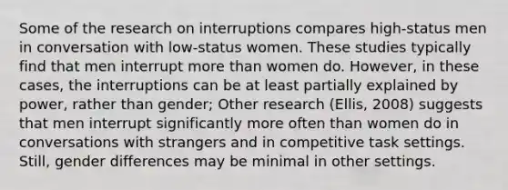 Some of the research on interruptions compares high-status men in conversation with low-status women. These studies typically find that men interrupt more than women do. However, in these cases, the interruptions can be at least partially explained by power, rather than gender; Other research (Ellis, 2008) suggests that men interrupt significantly more often than women do in conversations with strangers and in competitive task settings. Still, gender differences may be minimal in other settings.