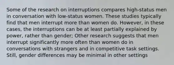 Some of the research on interruptions compares high-status men in conversation with low-status women. These studies typically find that men interrupt more than women do. However, in these cases, the interruptions can be at least partially explained by power, rather than gender; Other research suggests that men interrupt significantly more often than women do in conversations with strangers and in competitive task settings. Still, gender differences may be minimal in other settings