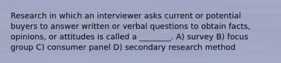 Research in which an interviewer asks current or potential buyers to answer written or verbal questions to obtain facts, opinions, or attitudes is called a ________. A) survey B) focus group C) consumer panel D) secondary research method