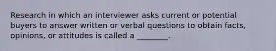 Research in which an interviewer asks current or potential buyers to answer written or verbal questions to obtain facts, opinions, or attitudes is called a ________.