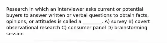 Research in which an interviewer asks current or potential buyers to answer written or verbal questions to obtain facts, opinions, or attitudes is called a ________. A) survey B) covert observational research C) consumer panel D) brainstorming session