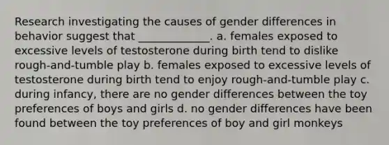 Research investigating the causes of gender differences in behavior suggest that _____________. a. females exposed to excessive levels of testosterone during birth tend to dislike rough-and-tumble play b. females exposed to excessive levels of testosterone during birth tend to enjoy rough-and-tumble play c. during infancy, there are no gender differences between the toy preferences of boys and girls d. no gender differences have been found between the toy preferences of boy and girl monkeys