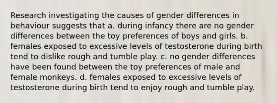 Research investigating the causes of gender differences in behaviour suggests that a. during infancy there are no gender differences between the toy preferences of boys and girls. b. females exposed to excessive levels of testosterone during birth tend to dislike rough and tumble play. c. no gender differences have been found between the toy preferences of male and female monkeys. d. females exposed to excessive levels of testosterone during birth tend to enjoy rough and tumble play.