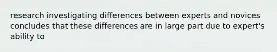 research investigating differences between experts and novices concludes that these differences are in large part due to expert's ability to