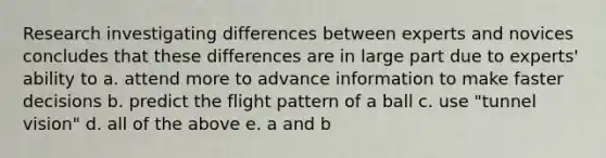 Research investigating differences between experts and novices concludes that these differences are in large part due to experts' ability to a. attend more to advance information to make faster decisions b. predict the flight pattern of a ball c. use "tunnel vision" d. all of the above e. a and b