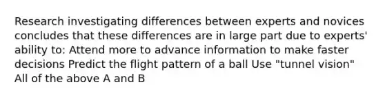 Research investigating differences between experts and novices concludes that these differences are in large part due to experts' ability to: Attend more to advance information to make faster decisions Predict the flight pattern of a ball Use "tunnel vision" All of the above A and B