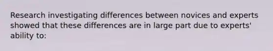 Research investigating differences between novices and experts showed that these differences are in large part due to experts' ability to: