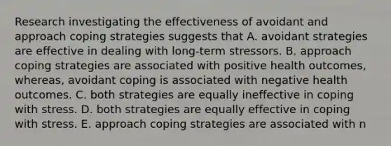 Research investigating the effectiveness of avoidant and approach coping strategies suggests that A. avoidant strategies are effective in dealing with long-term stressors. B. approach coping strategies are associated with positive health outcomes, whereas, avoidant coping is associated with negative health outcomes. C. both strategies are equally ineffective in coping with stress. D. both strategies are equally effective in coping with stress. E. approach coping strategies are associated with n