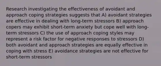 Research investigating the effectiveness of avoidant and approach coping strategies suggests that A) avoidant strategies are effective in dealing with long-term stressors B) approach copers may exhibit short-term anxiety but cope well with long-term stressors C) the use of approach coping styles may represent a risk factor for negative responses to stressors D) both avoidant and approach strategies are equally effective in coping with stress E) avoidance strategies are not effective for short-term stressors