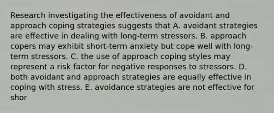 Research investigating the effectiveness of avoidant and approach coping strategies suggests that A. avoidant strategies are effective in dealing with long-term stressors. B. approach copers may exhibit short-term anxiety but cope well with long-term stressors. C. the use of approach coping styles may represent a risk factor for negative responses to stressors. D. both avoidant and approach strategies are equally effective in coping with stress. E. avoidance strategies are not effective for shor