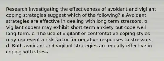 Research investigating the effectiveness of avoidant and vigilant coping strategies suggest which of the following? a.Avoidant strategies are effective in dealing with long-term stressors. b. Vigilant copers may exhibit short-term anxiety but cope well long-term. c. The use of vigilant or confrontative coping styles may represent a risk factor for negative responses to stressors. d. Both avoidant and vigilant strategies are equally effective in coping with stress.